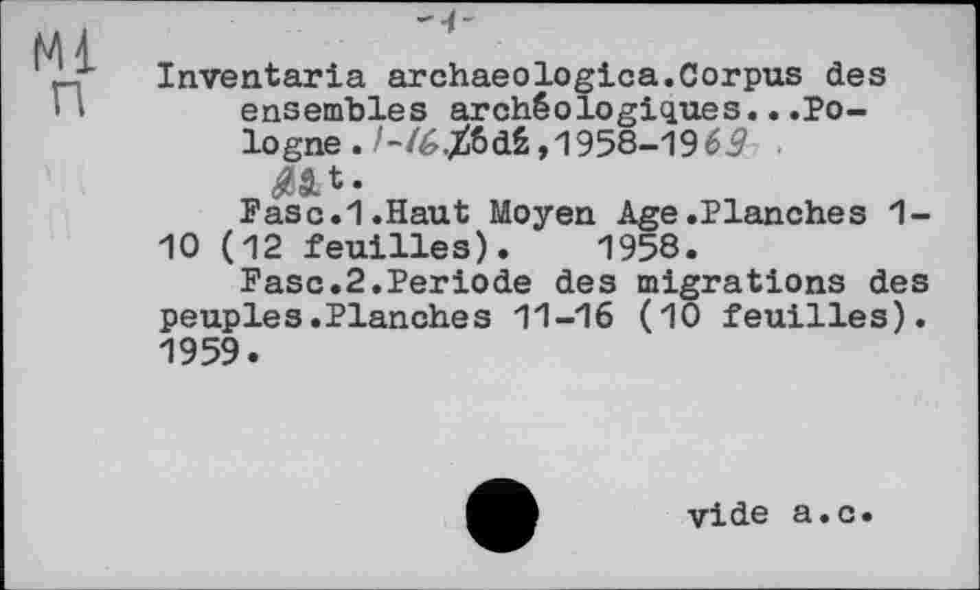 ﻿Inventaria archaeologica. Corpus des ensembles archéologiques...Pologne . /-/6jfcdS ,1958-19 69 ■ t .
Paso.1.Haut Moyen Age.Planches 1-10 (12 feuilles). 1958.
Paso.2.Periode des migrations des peuples.Planches 11-16 (10 feuilles). 1959.
vide a.c.